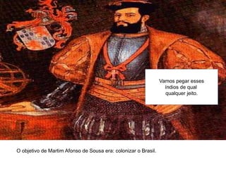 O objetivo de Martim Afonso de Sousa era: colonizar o Brasil.
Vamos pegar esses
índios de qual
qualquer jeito.
 