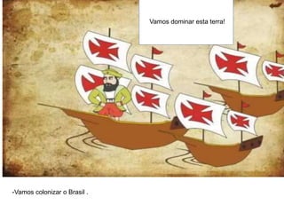Vamos dominar esta terra!
-Vamos colonizar o Brasil .
 