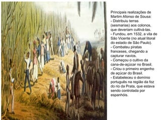 Principais realizações de
Martim Afonso de Sousa:
- Distribuiu terras
(sesmarias) aos colonos,
que deveriam cultivá-las.
- Fundou, em 1532, a vila de
São Vicente (no atual litoral
do estado de São Paulo).
- Combateu piratas
franceses, chegando a
capturar navios.
- Começou o cultivo da
cana-de-açúcar no Brasil.
- Criou o primeiro engenho
de açúcar do Brasil.
- Estabeleceu o domínio
português na região da foz
do rio da Prata, que estava
sendo controlada por
espanhóis.
 