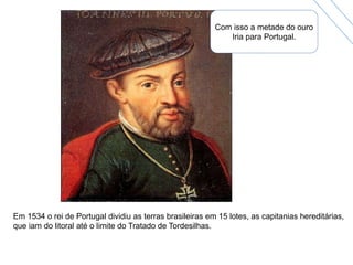 Com isso a metade do ouro
Iria para Portugal.
Em 1534 o rei de Portugal dividiu as terras brasileiras em 15 lotes, as capitanias hereditárias,
que iam do litoral até o limite do Tratado de Tordesilhas.
 