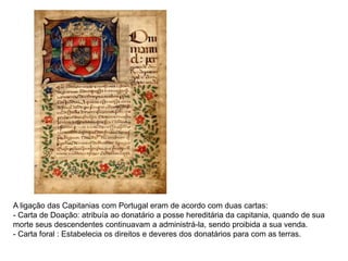A ligação das Capitanias com Portugal eram de acordo com duas cartas:
- Carta de Doação: atribuía ao donatário a posse hereditária da capitania, quando de sua
morte seus descendentes continuavam a administrá-la, sendo proibida a sua venda.
- Carta foral : Estabelecia os direitos e deveres dos donatários para com as terras.
 