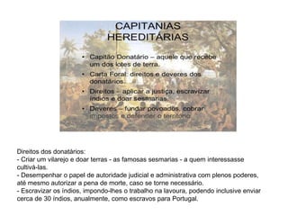 Direitos dos donatários:
- Criar um vilarejo e doar terras - as famosas sesmarias - a quem interessasse
cultivá-las.
- Desempenhar o papel de autoridade judicial e administrativa com plenos poderes,
até mesmo autorizar a pena de morte, caso se torne necessário.
- Escravizar os índios, impondo-lhes o trabalho na lavoura, podendo inclusive enviar
cerca de 30 índios, anualmente, como escravos para Portugal.
 