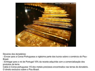 Deveres dos donatários:
- Enviar para a Coroa Portuguesa a vigésima parte dos lucros sobre o comércio do Pau-
Brasil.
- Entregar para o rei de Portugal 10% da receita adquirida com a comercialização dos
produtos da terra.
Cabia à Coroa portuguesa 1/5 dos metais preciosos encontrados nas terras do donatário.
O direito exclusivo sobre o Pau-Brasil.
 