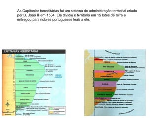 As Capitanias hereditárias foi um sistema de administração territorial criado
por D. João III em 1534. Ele dividiu o território em 15 lotes de terra e
entregou para nobres portugueses leais a ele.
 