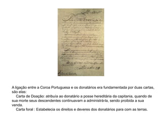 A ligação entre a Coroa Portuguesa e os donatários era fundamentada por duas cartas,
são elas:
Carta de Doação: atribuía ao donatário a posse hereditária da capitania, quando de
sua morte seus descendentes continuavam a administrá-la, sendo proibida a sua
venda.
Carta foral : Estabelecia os direitos e deveres dos donatários para com as terras.
 