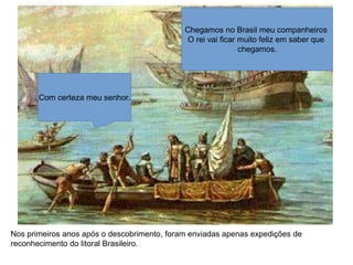 Chegamos no Brasil meu companheiros
O rei vai ficar muito feliz em saber que
chegamos.
Com certeza meu senhor.
Nos primeiros anos após o descobrimento, foram enviadas apenas expedições de
reconhecimento do litoral Brasileiro.
 