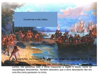 As expedições exploradoras chegaram no Brasil em comando do rei de
Portugal.
A primeira expedição aconteceu em 1501 com o comando de Gaspar de
Lemos. Ele percorreu todo o litoral mapeando a região e dando nome ao
arquipélagos descobertos. Também descobriu que a terra descoberta não era
uma ilha como pensaram no início.
Curvem-se a nós índios.
 