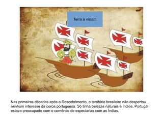 Terra à vista!!!
Nas primeiras décadas após o Descobrimento, o território brasileiro não despertou
nenhum interesse da coroa portuguesa. Só tinha belezas naturais e índios. Portugal
estava preocupado com o comércio de especiarias com as Índias.
 