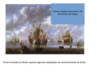Foram enviadas ao Brasil, apenas algumas expedições de reconhecimento do litoral.
Vamos mapear essa terra. Ver
até aonde ela chega.
 