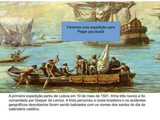 A primeira expedição partiu de Lisboa em 10 de maio de 1501, tinha três navios e foi
comandada por Gaspar de Lemos. A frota percorreu a costa brasileira e os acidentes
geográficos descobertos foram sendo batizados com os nomes dos santos do dia do
calendário católico.
Faremos uma expedição para
Pegar pau-brasil
 