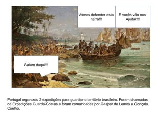 E vocês vão nos
Ajudar!!!
Saiam daqui!!!
Vamos defender esta
terra!!!
Portugal organizou 2 expedições para guardar o território brasileiro. Foram chamadas
de Expedições Guarda-Costas e foram comandadas por Gaspar de Lemos e Gonçalo
Coelho.
 