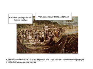 Vamos construir grandes fortes!!E vamos protegê-los de
Outras nações
A primeira aconteceu e 1516 e a segunda em 1526. Tinham como objetivo proteger
o país de invasões estrangeiras.
 