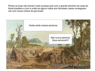 Vocês serão nossos escravos
Nós nunca seremos
Seus escravos!!!!
Porém as duas não tiveram muito sucesso pois com o grande tamanho da costa do
litoral brasileiro e com a união de alguns índios aos franceses, esses conseguiam
sair com navios cheios de pau-brasil.
 
