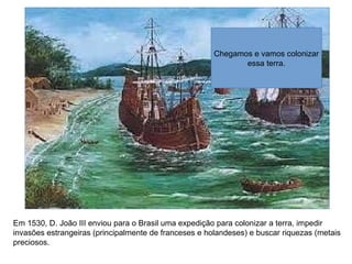 Em 1530, D. João III enviou para o Brasil uma expedição para colonizar a terra, impedir
invasões estrangeiras (principalmente de franceses e holandeses) e buscar riquezas (metais
preciosos.
Chegamos e vamos colonizar
essa terra.
 