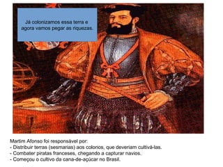 Martim Afonso foi responsável por:
- Distribuir terras (sesmarias) aos colonos, que deveriam cultivá-las.
- Combater piratas franceses, chegando a capturar navios.
- Começou o cultivo da cana-de-açúcar no Brasil.
Já colonizamos essa terra e
agora vamos pegar as riquezas.
 