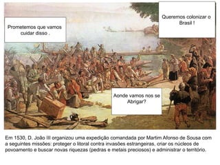 Queremos colonizar o
Brasil !
Prometemos que vamos
cuidar disso .
Aonde vamos nos se
Abrigar?
Em 1530, D. João III organizou uma expedição comandada por Martim Afonso de Sousa com
a seguintes missões: proteger o litoral contra invasões estrangeiras, criar os núcleos de
povoamento e buscar novas riquezas (pedras e metais preciosos) e administrar o território.
 