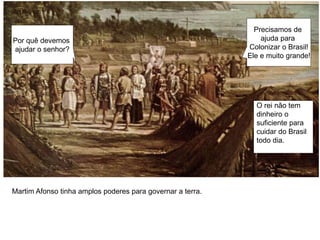 Precisamos de
ajuda para
Colonizar o Brasil!
Ele e muito grande!
Por quê devemos
ajudar o senhor?
O rei não tem
dinheiro o
suficiente para
cuidar do Brasil
todo dia.
Martim Afonso tinha amplos poderes para governar a terra.
 