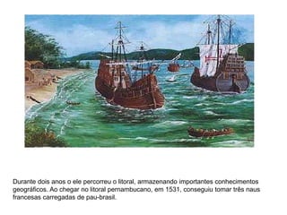 Durante dois anos o ele percorreu o litoral, armazenando importantes conhecimentos
geográficos. Ao chegar no litoral pernambucano, em 1531, conseguiu tomar três naus
francesas carregadas de pau-brasil.
 