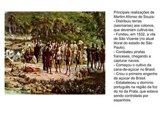 Principais realizações de
Martim Afonso de Souza:
- Distribuiu terras
(sesmarias) aos colonos,
que deveriam cultivá-las.
- Fundou, em 1532, a vila
de São Vicente (no atual
litoral do estado de São
Paulo).
- Combateu piratas
franceses, chegando a
capturar navios.
- Começou o cultivo da
cana-de-açúcar no Brasil.
- Criou o primeiro engenho
de açúcar do Brasil.
- Estabeleceu o domínio
português na região da foz
do rio da Prata, que estava
sendo controlada por
espanhóis.
 