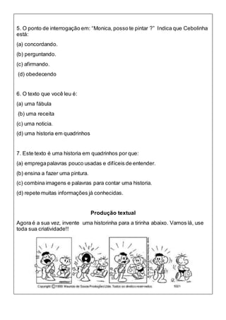 5. O ponto de interrogação em: “Monica, posso te pintar ?” Indica que Cebolinha
está:
(a) concordando.
(b) perguntando.
(c) afirmando.
(d) obedecendo
6. O texto que você leu é:
(a) uma fábula
(b) uma receita
(c) uma noticia.
(d) uma historia em quadrinhos
7. Este texto é uma historia em quadrinhos por que:
(a) empregapalavras pouco usadas e difíceis de entender.
(b) ensina a fazer uma pintura.
(c) combina imagens e palavras para contar uma historia.
(d) repete muitas informações já conhecidas.
Produção textual
Agora é a sua vez, invente uma historinha para a tirinha abaixo. Vamos lá, use
toda sua criatividade!!
 