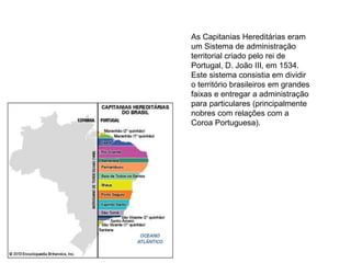 As Capitanias Hereditárias eram
um Sistema de administração
territorial criado pelo rei de
Portugal, D. João III, em 1534.
Este sistema consistia em dividir
o território brasileiros em grandes
faixas e entregar a administração
para particulares (principalmente
nobres com relações com a
Coroa Portuguesa).
 