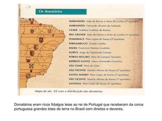Donatários eram ricos fidalgos leias ao rei de Portugal que receberam da coroa
portuguesa grandes lotes de terra no Brasil com direitos e deveres.
 