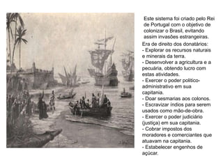 Este sistema foi criado pelo Rei
de Portugal com o objetivo de
colonizar o Brasil, evitando
assim invasões estrangeiras.
Era de direito dos donatários:
- Explorar os recursos naturais
e minerais da terra.
- Desenvolver a agricultura e a
pecuária, obtendo lucro com
estas atividades.
- Exercer o poder politico-
administrativo em sua
capitania.
- Doar sesmarias aos colonos.
- Escravizar índios para serem
usados como mão-de-obra.
- Exercer o poder judiciário
(justiça) em sua capitania.
- Cobrar impostos dos
moradores e comerciantes que
atuavam na capitania.
- Estabelecer engenhos de
açúcar.
 