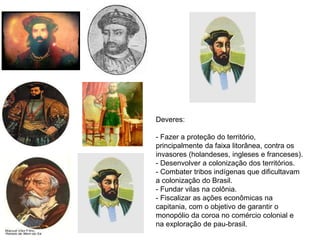 Deveres:
- Fazer a proteção do território,
principalmente da faixa litorânea, contra os
invasores (holandeses, ingleses e franceses).
- Desenvolver a colonização dos territórios.
- Combater tribos indígenas que dificultavam
a colonização do Brasil.
- Fundar vilas na colônia.
- Fiscalizar as ações econômicas na
capitania, com o objetivo de garantir o
monopólio da coroa no comércio colonial e
na exploração de pau-brasil.
 