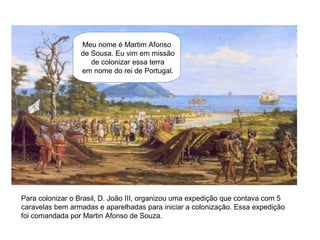 Meu nome é Martim Afonso
de Sousa. Eu vim em missão
de colonizar essa terra
em nome do rei de Portugal.
Para colonizar o Brasil, D. João III, organizou uma expedição que contava com 5
caravelas bem armadas e aparelhadas para iniciar a colonização. Essa expedição
foi comandada por Martin Afonso de Souza.
 
