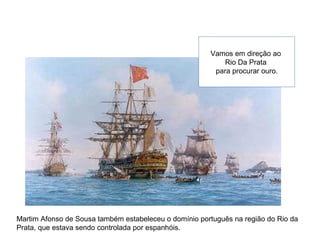Vamos em direção ao
Rio Da Prata
para procurar ouro.
Martim Afonso de Sousa também estabeleceu o domínio português na região do Rio da
Prata, que estava sendo controlada por espanhóis.
 