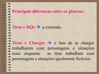 Principais diferenças entre os gêneros:
Tiras e HQs  a extensão.
Tiras e Charges  o fato de as charges
trabalharem com personagens e situações
reais enquanto as tiras trabalham com
personagens e situações igualmente fictícios.
 