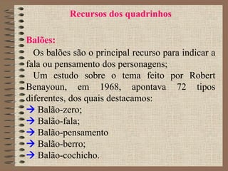 Recursos dos quadrinhos
Balões:
Os balões são o principal recurso para indicar a
fala ou pensamento dos personagens;
Um estudo sobre o tema feito por Robert
Benayoun, em 1968, apontava 72 tipos
diferentes, dos quais destacamos:
 Balão-zero;
 Balão-fala;
 Balão-pensamento
 Balão-berro;
 Balão-cochicho.
 