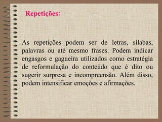 Repetições:
As repetições podem ser de letras, sílabas,
palavras ou até mesmo frases. Podem indicar
engasgos e gagueira utilizados como estratégia
de reformulação do conteúdo que é dito ou
sugerir surpresa e incompreensão. Além disso,
podem intensificar emoções e afirmações.
 