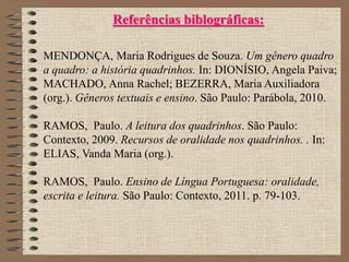Referências biblográficas:
MENDONÇA, Maria Rodrigues de Souza. Um gênero quadro
a quadro: a história quadrinhos. In: DIONÍSIO, Angela Paiva;
MACHADO, Anna Rachel; BEZERRA, Maria Auxiliadora
(org.). Gêneros textuais e ensino. São Paulo: Parábola, 2010.
RAMOS, Paulo. A leitura dos quadrinhos. São Paulo:
Contexto, 2009. Recursos de oralidade nos quadrinhos. . In:
ELIAS, Vanda Maria (org.).
RAMOS, Paulo. Ensino de Língua Portuguesa: oralidade,
escrita e leitura. São Paulo: Contexto, 2011. p. 79-103.
 