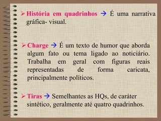 História em quadrinhos  É uma narrativa
gráfica- visual.
Charge  É um texto de humor que aborda
algum fato ou tema ligado ao noticiário.
Trabalha em geral com figuras reais
representadas de forma caricata,
principalmente políticos.
Tiras  Semelhantes as HQs, de caráter
sintético, geralmente até quatro quadrinhos.
 