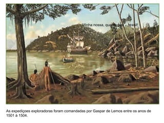 Minha nossa, quanto pau – brasil!
As expediçoes exploradoras foram comandadas por Gaspar de Lemos entre os anos de
1501 à 1504.
 