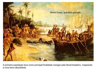 Minha nossa, que terra grande!
A primeira expediçao teve como principal finalidade navegar pelo litoral brasileiro, mapeando
a nova terra descoberta.
 