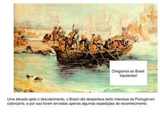 Uma década após o descobrimento, o Brasil não despertava tanto interesse de Portugal em
colonizá-lo, e por isso foram enviadas apenas algumas expedições de reconhecimento.
Chegamos ao Brasil
tripulantes!
 