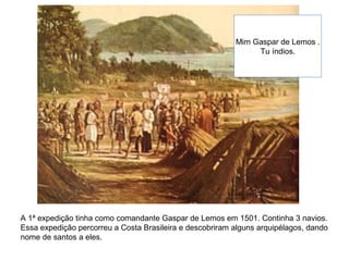 A 1ª expedição tinha como comandante Gaspar de Lemos em 1501. Continha 3 navios.
Essa expedição percorreu a Costa Brasileira e descobriram alguns arquipélagos, dando
nome de santos a eles.
Mim Gaspar de Lemos .
Tu índios.
 