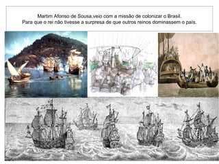 Martim Afonso de Sousa,veio com a missão de colonizar o Brasil.
Para que o rei não tivesse a surpresa de que outros reinos dominassem o país.
 