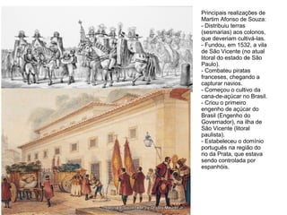 Principais realizações de
Martim Afonso de Souza:
- Distribuiu terras
(sesmarias) aos colonos,
que deveriam cultivá-las.
- Fundou, em 1532, a vila
de São Vicente (no atual
litoral do estado de São
Paulo).
- Combateu piratas
franceses, chegando a
capturar navios.
- Começou o cultivo da
cana-de-açúcar no Brasil.
- Criou o primeiro
engenho de açúcar do
Brasil (Engenho do
Governador), na ilha de
São Vicente (litoral
paulista).
- Estabeleceu o domínio
português na região do
rio da Prata, que estava
sendo controlada por
espanhóis.
 