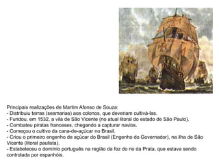 Principais realizações de Martim Afonso de Souza:
- Distribuiu terras (sesmarias) aos colonos, que deveriam cultivá-las.
- Fundou, em 1532, a vila de São Vicente (no atual litoral do estado de São Paulo).
- Combateu piratas franceses, chegando a capturar navios.
- Começou o cultivo da cana-de-açúcar no Brasil.
- Criou o primeiro engenho de açúcar do Brasil (Engenho do Governador), na ilha de São
Vicente (litoral paulista).
- Estabeleceu o domínio português na região da foz do rio da Prata, que estava sendo
controlada por espanhóis.
 