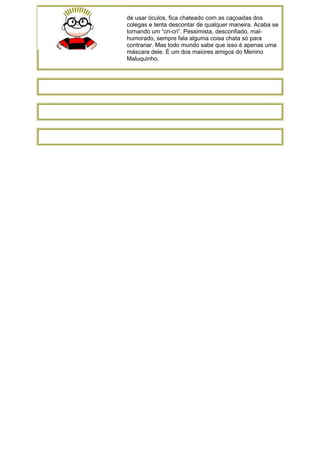 de usar óculos, fica chateado com as caçoadas dos
colegas e tenta descontar de qualquer maneira. Acaba se
tornando um “cri-cri”. Pessimista, desconfiado, mal-
humorado, sempre fala alguma coisa chata só para
contrariar. Mas todo mundo sabe que isso é apenas uma
máscara dele. É um dos maiores amigos do Menino
Maluquinho.
 