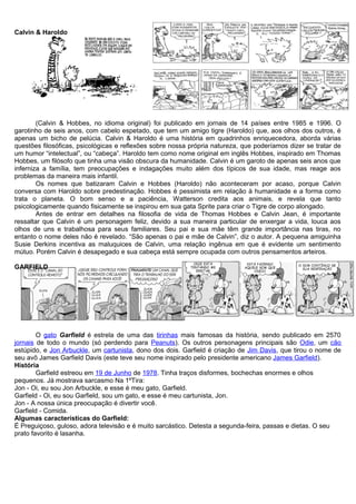 Calvin & Haroldo
(Calvin & Hobbes, no idioma original) foi publicado em jornais de 14 países entre 1985 e 1996. O
garotinho de seis anos, com cabelo espetado, que tem um amigo tigre (Haroldo) que, aos olhos dos outros, é
apenas um bicho de pelúcia. Calvin & Haroldo é uma história em quadrinhos enriquecedora, aborda várias
questões filosóficas, psicológicas e reflexões sobre nossa própria natureza, que poderíamos dizer se tratar de
um humor “intelectual”, ou “cabeça”. Haroldo tem como nome original em inglês Hobbes, inspirado em Thomas
Hobbes, um filósofo que tinha uma visão obscura da humanidade. Calvin é um garoto de apenas seis anos que
inferniza a família, tem preocupações e indagações muito além dos típicos de sua idade, mas reage aos
problemas da maneira mais infantil.
Os nomes que batizaram Calvin e Hobbes (Haroldo) não aconteceram por acaso, porque Calvin
conversa com Haroldo sobre predestinação. Hobbes é pessimista em relação à humanidade e a forma como
trata o planeta. O bom senso e a paciência, Watterson credita aos animais, e revela que tanto
psicologicamente quando fisicamente se inspirou em sua gata Sprite para criar o Tigre de corpo alongado.
Antes de entrar em detalhes na filosofia de vida de Thomas Hobbes e Calvin Jean, é importante
ressaltar que Calvin é um personagem feliz, devido a sua maneira particular de enxergar a vida, louca aos
olhos de uns e trabalhosa para seus familiares. Seu pai e sua mãe têm grande importância nas tiras, no
entanto o nome deles não é revelado. “São apenas o pai e mãe de Calvin”, diz o autor. A pequena amiguinha
Susie Derkins incentiva as maluquices de Calvin, uma relação ingênua em que é evidente um sentimento
mútuo. Porém Calvin é desapegado e sua cabeça está sempre ocupada com outros pensamentos arteiros.
GARFIELD
O gato Garfield é estrela de uma das tirinhas mais famosas da história, sendo publicado em 2570
jornais de todo o mundo (só perdendo para Peanuts). Os outros personagens principais são Odie, um cão
estúpido, e Jon Arbuckle, um cartunista, dono dos dois. Garfield é criação de Jim Davis, que tirou o nome de
seu avô James Garfield Davis (este teve seu nome inspirado pelo presidente americano James Garfield).
História
Garfield estreou em 19 de Junho de 1978. Tinha traços disformes, bochechas enormes e olhos
pequenos. Já mostrava sarcasmo Na 1ºTira:
Jon - Oi, eu sou Jon Arbuckle, e esse é meu gato, Garfield.
Garfield - Oi, eu sou Garfield, sou um gato, e esse é meu cartunista, Jon.
Jon - A nossa única preocupação é divertir você.
Garfield - Comida.
Algumas características do Garfield:
É Preguiçoso, guloso, adora televisão e é muito sarcástico. Detesta a segunda-feira, passas e dietas. O seu
prato favorito é lasanha.
 