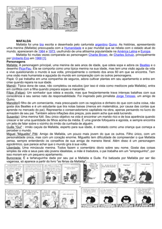 MAFALDA
Mafalda foi uma tira escrita e desenhada pelo cartunista argentino Quino. As histórias, apresentando
uma menina (Mafalda) preocupada com a Humanidade e a paz mundial que se rebela com o estado atual do
mundo, apareceram de 1964 a 1973, usufruindo de uma altíssima popularidade na América Latina e Europa.
Mafalda foi muitas vezes comparada ao personagem Charlie Brown, de Charles Schulz, principalmente
por Umberto Eco em 1968 [1].
Personagens
Mafalda: A personagem principal, uma menina de seis anos de idade, que odeia sopa e adora os Beatles e o
desenho Pica-Pau. Ela se comporta como uma típica menina na sua idade, mas tem uma visão aguda da vida
e vive questionando o mundo à sua volta, principalmente o contexto dos anos 60 em que se encontra. Tem
uma visão mais humanista e aguçada do mundo em comparação com os outros personagens.
Papá: O pai trabalha em uma companhia de seguros, adora cultivar plantas em seu apartamento e entra em
crise quando repara na sua idade.
Mamã): Típica dona de casa, não completou os estudos (por isso é vista como medíocre pela Mafalda), entra
em conflitos com a filha quando prepara sopas e macarrão.
Filipe (Felipe): Um sonhador que odeia a escola, mas que freqüentemente trava intensas batalhas com sua
consciência e seu senso nato da responsabilidade. Foi inspirado pelo jornalista Jorge Timossi, um amigo de
Quino.
ManolitoO filho de um comerciante, mais preocupado com os negócios e dinheiro do que com outra coisa, não
gosta dos Beatles e é um estudante que tira notas baixas (menos em matemática, por causa das contas que
aprende no mercado do pai). Representa o conservadorismo capitalista na obra, apenas pensando no lucro do
armazém de seu pai. Também adora inflações dos preços, pois assim acha que está lucrando.
Susanita): Uma menina fútil. Seu único objetivo na vida é encontrar um marido rico e de boa aparência quando
crescer e ter uma quantidade de filhos acima da média. É uma grande fofoqueira e egoísta, e sempre encontra
um jeito de falar sobre o vizinho do irmão da cunhada de alguém.
Guille "Gui" : irmão caçula da Mafalda, esperto para sua idade, é retratado como uma criança que começa a
perceber o mundo.
Miguel "Miguelito" Pitti: Amigo de Mafalda, um pouco mais jovem do que os outros. Filho único, com um
personalidade única, mas com um coração enorme. Miguelito tem dificuldade de compreender o que Mafalda
pensa, sempre entendendo os conselhos de sua amiga de maneira literal. Além disso é um personagem
egocêntrico, que parece achar que o mundo gira à sua volta.
Liberdade: Uma minúscula menina. Todos fazem o comentário óbvio sobre seu nome. Gosta das coisas
simples da vida e seus pais são jovens idealistas, a mãe é tradutora, o pai trabalha em um "empreguinho", por
isso moram em um pequeno apartamento.
Burocracia: É a tartaruguinha dada por seu pai a Mafalda e Guile. Foi batizada por Mafalda por ser tão
vagarosa, só aparece a partir do livro "as férias da Mafalda".
 