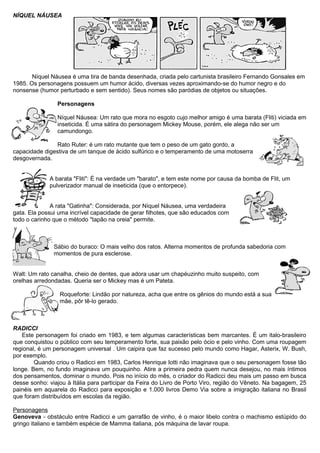 NÍQUEL NÁUSEA
Níquel Náusea é uma tira de banda desenhada, criada pelo cartunista brasileiro Fernando Gonsales em
1985. Os personagens possuem um humor ácido, diversas vezes aproximando-se do humor negro e do
nonsense (humor perturbado e sem sentido). Seus nomes são paródias de objetos ou situações.
Personagens
Níquel Náusea: Um rato que mora no esgoto cujo melhor amigo é uma barata (Fliti) viciada em
inseticida. É uma sátira do personagem Mickey Mouse, porém, ele alega não ser um
camundongo.
Rato Ruter: é um rato mutante que tem o peso de um gato gordo, a
capacidade digestiva de um tanque de ácido sulfúrico e o temperamento de uma motoserra
desgovernada.
A barata "Fliti": É na verdade um "barato", e tem este nome por causa da bomba de Flit, um
pulverizador manual de inseticida (que o entorpece).
A rata "Gatinha": Considerada, por Níquel Náusea, uma verdadeira
gata. Ela possui uma incrível capacidade de gerar filhotes, que são educados com
todo o carinho que o método "tapão na oreia" permite.
Sábio do buraco: O mais velho dos ratos. Alterna momentos de profunda sabedoria com
momentos de pura esclerose.
Walt: Um rato canalha, cheio de dentes, que adora usar um chapéuzinho muito suspeito, com
orelhas arredondadas. Queria ser o Mickey mas é um Pateta.
Roqueforte: Lindão por natureza, acha que entre os gênios do mundo está a sua
mãe, pôr tê-lo gerado.
RADICCI
Este personagem foi criado em 1983, e tem algumas características bem marcantes. É um italo-brasileiro
que conquistou o público com seu temperamento forte, sua paixão pelo ócio e pelo vinho. Com uma roupagem
regional, é um personagem universal . Um caipira que faz sucesso pelo mundo como Hagar, Asterix, W. Bush,
por exemplo.
Quando criou o Radicci em 1983, Carlos Henrique Iotti não imaginava que o seu personagem fosse tão
longe. Bem, no fundo imaginava um pouquinho. Atire a primeira pedra quem nunca desejou, no mais íntimos
dos pensamentos, dominar o mundo. Pois no início do mês, o criador do Radicci deu mais um passo em busca
desse sonho: viajou à Itália para participar da Feira do Livro de Porto Viro, região do Vêneto. Na bagagem, 25
painéis em aquarela do Radicci para exposição e 1.000 livros Demo Via sobre a imigração italiana no Brasil
que foram distribuídos em escolas da região.
Personagens
Genoveva - obstáculo entre Radicci e um garrafão de vinho, é o maior libelo contra o machismo estúpido do
gringo italiano e também espécie de Mamma italiana, pós máquina de lavar roupa.
 