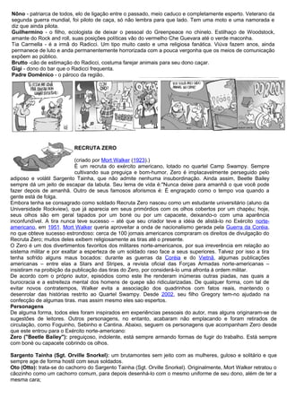 Nôno - patriarca de todos, elo de ligação entre o passado, meio caduco e completamente esperto. Veterano da
segunda guerra mundial, foi piloto de caça, só não lembra para que lado. Tem uma moto e uma namorada e
diz que ainda pilota.
Guilhermino - o filho, ecologista de deixar o pessoal do Greenpeace no chinelo. Estilhaço de Woodstock,
amante do Rock and roll, suas posições políticas vão do vermelho Che Guevara até o verde maconha.
Tia Carmella - é a irmã do Radicci. Um tipo muito casto e uma religiosa fanática. Viúva fazem anos, ainda
permanece de luto e anda permanentemente horrorizada com a pouca vergonha que os meios de comunicação
expõem ao público.
Brutto -cão de estimação do Radicci, costuma farejar animais para seu dono caçar.
Gigi - dono do bar que o Radicci frequenta.
Padre Domênico - o pároco da região.
RECRUTA ZERO
(criado por Mort Walker (1923).)
É um recruta do exército americano, lotado no quartel Camp Swampy. Sempre
cultivando sua preguiça e bom-humor, Zero é implacavelmente perseguido pelo
adiposo e volátil Sargento Tainha, que não admite nenhuma insubordinação. Ainda assim, Beetle Bailey
sempre dá um jeito de escapar da labuta. Seu lema de vida é:"Nunca deixe para amanhã o que você pode
fazer depois de amanhã. Outro de seus famosos aforismos é: É engraçado como o tempo voa quando a
gente está de folga.
Embora tenha se consagrado como soldado Recruta Zero nasceu como um estudante universitário (aluno da
Universidade Rockview), que já aparecia em seus primórdios com os olhos cobertos por um chapéu; hoje,
seus olhos são em geral tapados por um boné ou por um capacete, deixando-o com uma aparência
inconfundível. A tira nunca teve sucesso – até que seu criador teve a idéia de alistá-lo no Exército norte-
americano, em 1951. Mort Walker queria aproveitar a onda de nacionalismo gerada pela Guerra da Coréia,
no que obteve sucesso estrondoso: cerca de 100 jornais americanos compraram os direitos de divulgação do
Recruta Zero; muitos deles exibem religiosamente as tiras até o presente.
O Zero é um dos divertimentos favoritos dos militares norte-americanos, por sua irreverência em relação ao
sistema militar e por exaltar a esperteza de um soldado raso face a seus superiores. Talvez por isso a tira
tenha sofrido alguns maus bocados: durante as guerras da Coréia e do Vietnã, algumas publicações
americanas – entre elas a Stars and Stripes, a revista oficial das Forças Armadas norte-americanas –
insistiram na proibição da publicação das tiras do Zero, por considerá-lo uma afronta à ordem militar.
De acordo com o próprio autor, episódios como este lhe renderam inúmeras outras piadas, nas quais a
burocracia e a estreiteza mental dos homens de quepe são ridicularizadas. De qualquer forma, com tal de
evitar novos contratempos, Walker evita a associação dos quadrinhos com fatos reais, mantendo o
desenrolar das histórias restrito ao Quartel Swampy. Desde 2002, seu filho Gregory tem-no ajudado na
confecção de algumas tiras. mas assim mesmo eles sao espertos.
Personagens
De alguma forma, todos eles foram inspirados em experiências pessoais do autor, mas alguns originaram-se de
sugestões de leitores. Outros personagens, no entanto, acabaram não emplacando e foram retirados de
circulação, como Foguinho, Sebinho e Cantina. Abaixo, seguem os personagens que acompanham Zero desde
que este entrou para o Exército norte-americano:
Zero ("Beetle Bailey"): preguiçoso, indolente, está sempre armando formas de fugir do trabalho. Está sempre
com boné ou capacete cobrindo os olhos.
Sargento Tainha (Sgt. Orville Snorkel): um brutamontes sem jeito com as mulheres, guloso e solitário e que
sempre age de forma hostil com seus soldados.
Oto (Otto): trata-se do cachorro do Sargento Tainha (Sgt. Orville Snorkel). Originalmente, Mort Walker retratou o
cãozinho como um cachorro comum, para depois desenhá-lo com o mesmo uniforme de seu dono, além de ter a
mesma cara;
 