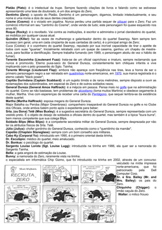 Platão (Plato): é o intelectual da trupe. Sempre fazendo citações de livros e falando como se estivesse
apresentando uma tese de doutorado, é um dos amigos do Zero;
Dentinho (Zero): o oposto do Platão. Dentinho é um personagem, digamos, limitado intelectualmente, e seu
nome é uma ironia a dois de seus dentes crescidos;
Cosme (Cosmo): é o viciado em jogatina. Nunca perdeu uma partida sequer de pôquer para o Zero; Faz um
comércio informal em seu "cantinho do Cosme", onde vende de tudo; este personagem foi quase esquecido nos
anos 80;
Roque (Rocky): é o revoltado. Vai contra as instituições, é escritor e administra o jornal clandestino do quartel,
se mobiliza por qualquer causa atual.
Quindim (Killer): faz as vezes de mulherengo e galanteador dentro do quartel Swampy. Nem sempre tem
sucesso (em geral, uma em cada cinqüenta de suas cantadas dá certo), é o principal amigo de Zero;
Cuca (Cookie): é o cozinheiro do quartel Swampy, reputado por sua incrível capacidade de tirar o apetite de
todos com suas "iguarias". Inicialmente retratado com um quepe de caserna, ganhou um chapéu de mestre-
cuca, para facilitar a identificação. Sempre trabalha fumando (em 1989, o personagem aboliu de vez o hábito de
fumar);
Tenente Escovinha (Lieutenant Fuzz): trata-se de um oficial caprichoso e imaturo, sempre reclamando que
nunca é promovido. Eterno puxa-saco do General Dureza, constantemente tem chiliques infantis e vive
implicando com o jeito grosseirão do Sgto. Tainha;
Tenente Mironga (Lieutenant Flap): embora não apareça com freqüência nas tiras, leva a honra de ser o
primeiro personagem negro a ser retratado em quadrinhos norte-americanos, em 1970, sua marca registrada é o
eterno cabelo "black power";
Capitão Durindana (Captain Scabbard): é um sujeito tímido e de raros melindres, sempre disposto a ouvir as
reclamações dos subordinados, em especial do Zero e de outros soldados rasos;
General Dureza (General Amos Halftrack): é a inépcia em pessoa. Pensa mais no golfe que na administração
do quartel. Como se não bastasse, tem problemas de alcoolismo (toma muitos Martinis) e obedece cegamente à
mulher, Martha. Vive com esperenças de receber uma carta do Pentágono, que sequer lembra-se da existência
deste quartel;
Martha (Martha Halftrack): esposa megera do General Dureza.
Major Batalha ou Peroba (Major Greenbrass): companheiro inseparável do General Dureza no golfe e no Clube
dos Oficiais, onde ambos batem ponto após o expediente para beber;
Srta. (ou Dona) Tetê (Miss Buxley): é a sugestiva secretária do General Dureza, sempre representada com um
vestido preto. É o objeto de desejo de soldados e oficiais dentro do quartel, mas também é a típica "loura burra",
bem menos competente que sua colega Blips.
Soldado Blips (Miss Blips): é a competente secretária militar do General Dureza, sempre desprezada por não
ter os atributos físicos de Srta. Tetê.
Júlio (Julius): chofer gordinho do General Dureza, conhecido como o "queridinho da mamãe".
Capelão (Chaplain Staneglass): sempre com um bom conselho aos militares.
Cabo Ky (Corporal Yo): introduzido em 1990, é o primeiro oriental desta tirinha.
Dr. Esculápio: médico do quartel, meio amalucado.
Dr. Bonkus: o psicólogo do quartel.
Sargento Louise Lorota (Sgt. Louise Lugg): introduzida na tirinha em 1986, ela quer ser a namorada do
Sargento Tainha.
Bella: a gata angorá de estimação da Louise.
Bunny: a namorada do Zero, raramente vista na tirinha.
o especialista em informática Chip Gizmo, que foi introduzido na tirinha em 2002, através de um concurso
veiculado na mídia impressa
norte-americana, que foi
patrocinado pela Dell
Computer Corp.
Sr. e Sra. Bailey (Mr. and
Mrs. Bailey): os pais do
Zero.
Chiquinho (Chigger): o
irmão caçula do Zero.
Walter: o milico frouxo
 