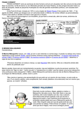 FRANK E ERNEST
FRANK & ERNEST narra as aventuras de dois homens comuns em situações nem tão comuns do dia-a-dia!
Seja na pracinha, na fila do banco ou em diferentes períodos da nossa História, os dois amigos discutem todos os
tipos de situações, desde as pequenas frustrações da vida até grandes escândalos políticos, com sacadas bem-
humoradas.
A tira Frank & Ernest, iniciada em 1972, é uma criação de Robert Thaves (5 de outubro de 1924 – 1º de
agosto de 2006), artista que desejava ser um cartunista desde a infância. Os nomes refletem as personalidades:
Frank é mais aberto e cândido e Ernest é mais genuíno e sincero.
Até o nome dos personagens é um trocadilho, já que frank e ernest são, além de nomes, sinônimos de
franco e honesto em inglês.
O MENINO MALUQUINHO
Características
O Menino Maluquinho nasceu, em 1980, já com a cara redonda e o sorriso largo. A panela na cabeça virou marca
registrada e surgiu quando Ziraldo, que já inventou diversos outros meninos literários – O menino mais bonito do
mundo (1983), O menino marrom (1986), Os meninos morenos (2004) e O menino da lua (2006) -, desenhou a
capa do seu livro e explicou:
”Precisava desenhar um maluco criança, ou seja Napoleão feito menino. Olha só a mãozinha direita dele
dentro do paletozão azul."
Menino peralta, tirava zero em comportamento na escola, mas era habilidoso na arte de escrever versinhos. Foi
esse menino de “fogo no rabo”, “vento nos pés” e “macaquinhos no sótão”, que fez nascer uma turma maluquinha:
Uma professora muito maluquinha” (1985); o Bebê Maluquinho (primeiros anos de vida do Menino Maluquinho); e
os amigos de infância Bocão, Julieta, Carol e Junim.
”Meu menino é apenas uma apresentação do que pode ser um menino de meu tempo, no país onde eu
vivo. É um menino católico, auto-complacente, bem amado (detalhes circunstanciais) mas um menino que,
apenas, se mostra”. (Ziraldo).
Este todo mundo conhece. Alegre, agitado e criativo, o
Maluquinho não pára nunca. Sua mãe, Naná, e seu pai,
Carlinhos, têm muito trabalho com ele, mas o adoram.
Dona Naná está sempre pedindo a ele que arrume a
bagunça do quarto, e seu Carlinhos já se acostumou a
emprestar aquele paletó azul que o Maluquinho gosta de
vestir. Mas ninguém sabe por que ele gosta tanto de usar
uma panela na cabeça. Pode arriscar um palpite. O Junim
acha que ela é mágica, mas nunca conseguiu provar.
topo
 