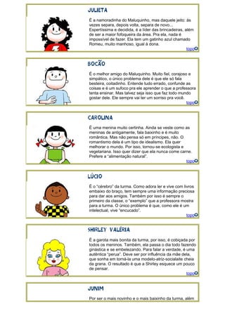 É a namoradinha do Maluquinho, mas daquele jeito: às
vezes separa, depois volta, separa de novo...
Espertíssima e decidida, é a líder das brincadeiras, além
de ser a maior fofoqueira da área. Pra ela, nada é
impossível de fazer. Ela tem um gatinho azul chamado
Romeu, muito manhoso, igual à dona.
topo
É o melhor amigo do Maluquinho. Muito fiel, corajoso e
simpático, o único problema dele é que ele só fala
besteira, coitadinho. Entende tudo errado, confunde as
coisas e é um sufoco pra ele aprender o que a professora
tenta ensinar. Mas talvez seja isso que faz todo mundo
gostar dele. Ele sempre vai ter um sorriso pra você.
topo
É uma menina muito certinha. Ainda se veste como as
meninas de antigamente, fala baixinho e é muito
romântica. Mas não pensa só em príncipes, não. O
romantismo dela é um tipo de idealismo. Ela quer
melhorar o mundo. Por isso, tornou-se ecologista e
vegetariana. Isso quer dizer que ela nunca come carne.
Prefere a “alimentação natural”.
topo
É o “cérebro” da turma. Como adora ler e vive com livros
embaixo do braço, tem sempre uma informação preciosa
para dar aos amigos. Também por isso é sempre o
primeiro da classe, o “exemplo” que a professora mostra
para a turma. O único problema é que, como ele é um
intelectual, vive “encucado”.
topo
É a garota mais bonita da turma, por isso, é cobiçada por
todos os meninos. Também, ela passa o dia todo fazendo
ginástica e se embelezando. Para falar a verdade, é uma
autêntica “perua”. Deve ser por influência da mãe dela,
que sonha em torná-la uma modelo-atriz-socialaite cheia
da grana. O resultado é que a Shirley esquece um pouco
de pensar.
topo
Por ser o mais novinho e o mais baixinho da turma, além
 